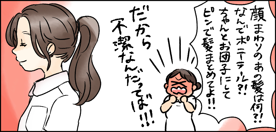 「顔まわりのあの髪は何?!なんでポニーテール?!ちゃんとお団子にしてピンで髪まとめてよ!!」「だから不潔なんだってば!!!」