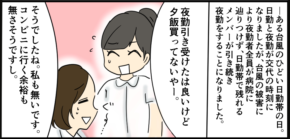 ーある台風のひどい日勤帯の日。日勤と夜勤の交代時間になりましたが、台風の被害により夜勤者全員がたどり着けず、日勤帯で残れるメンバーが引き続き夜勤をすることになりました。「夜勤引き受けたは良いけど夕飯買ってないやー。」「そうでしたね。私も無いです。コンビニ行く余裕もなさそうですし。」ぐす・・・