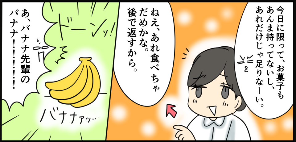 「今日に限って、お菓子もまんま持ってないし、あれだけじゃ足りなーい。」「ねぇ、あれ食べちゃだめかな。後で返すから。」「あ、バナナ先輩のバナナ!!!!!」ドーンッ!バナナァッ・・・