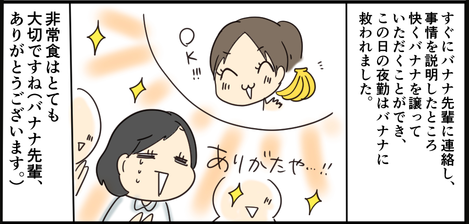 すぐにバナナ先輩に連絡し、事情を説明したところ快く譲っていただくことができ、この日の夜勤はバナナに救われました。非常食はとても大事ですね(バナナ先輩、ありがとうございます。)OK!!ありがたや・・・!!
