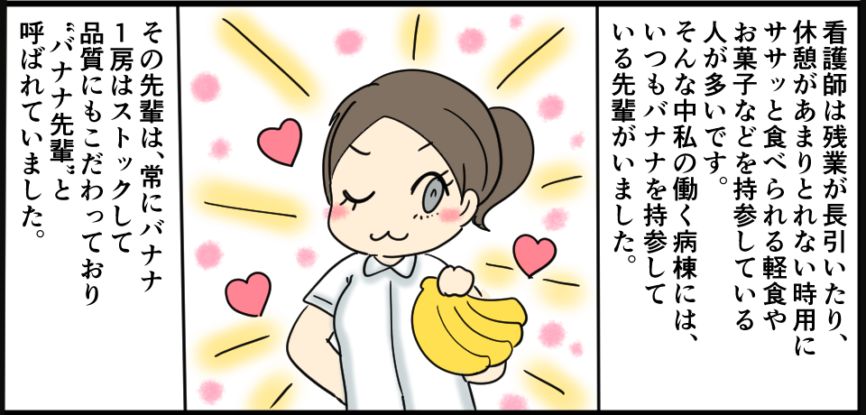 看護師は残業が長引いたり、休憩があまりとれない時用にササっと食べられる軽食やお菓子などを持参している人が多いです。そんな中私の働く病院には、いつもバナナを持参している先輩がいました。その先輩は、常に1房はストックして品質にもこだわっており”バナナ先輩”と呼ばれていました。