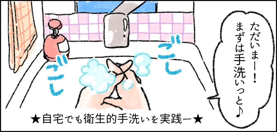 「ただいまー!まずは手洗いっと♪」 ごしごし ★自宅でも衛生的手洗いを実践ー★