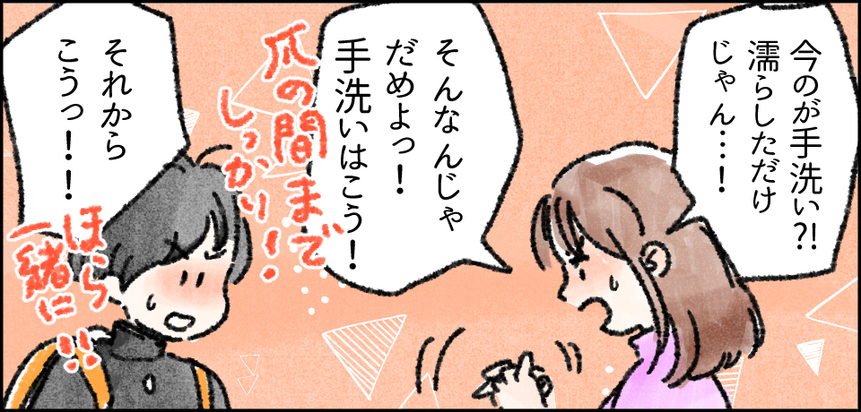 「今のが手洗い?!濡らしただけじゃん・・・!」「そんなんじゃだめよっ!手洗いはこう!」爪の間までしっかり!「それからこうっっ!!」ほら一緒に!!