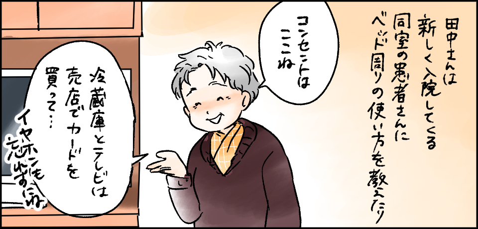 田中さんは新しく入院してくる同室の患者さんにベッド周りの使い方を教えたり「コンセントはここね」「冷蔵庫とテレビは売店でカードを買って・・・イヤホンも忘れずにね」