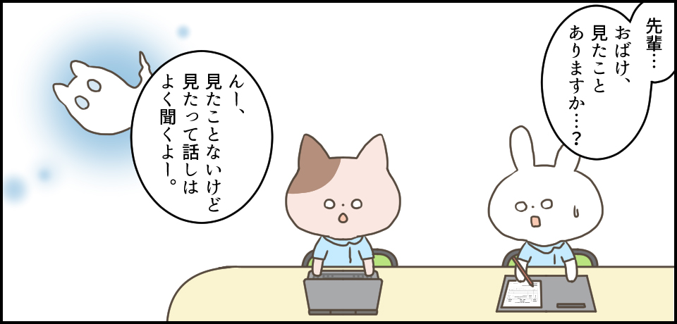 「先輩・・・おばけ、見たことありますか・・・?」「んー。見たことはないけど、見たって話はよく聞くよー。」