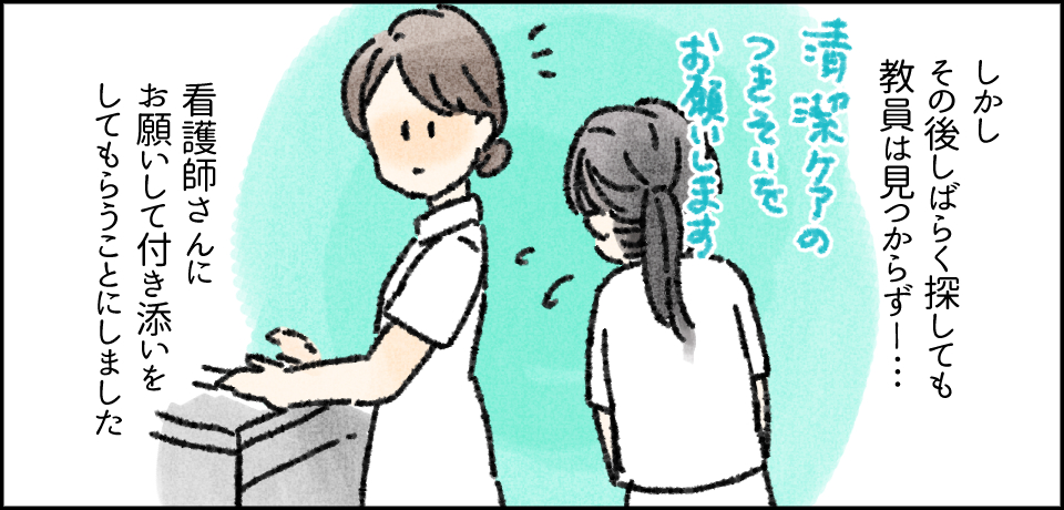 しかしその後しばらく探しても教員は見つからず―・・・「清潔ケアの付き添いをお願いします」看護師さんにお願いをして付き添いをしてもらうことにしました