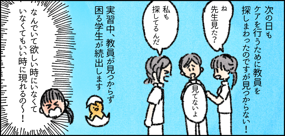 次の日もケアを行うために教員を探し回ったのですが見つからない!「ね先生見た?」「見てないよ」「私も探してるんだ」実習中、教員が見つからず困る学生が続出します「なんでいてほしい時にいなくていなくてもいい時に現れるの~!」