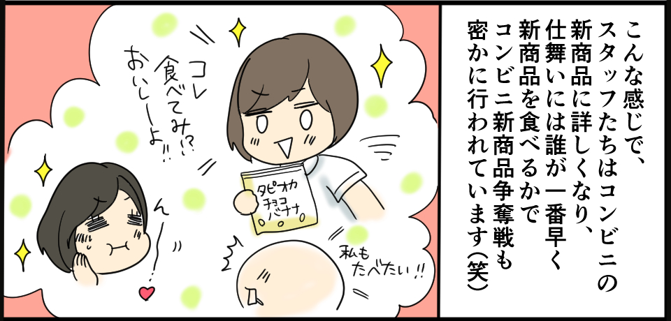 こんな感じで、スタッフたちはコンビニの商品に詳しくなり、仕舞には誰が一番早く新商品を食べるかでコンビニ新商品争奪戦も密かに行われています(笑)私も食べたい!!コレ食べてみ!?おいしーよ!!ん~♡