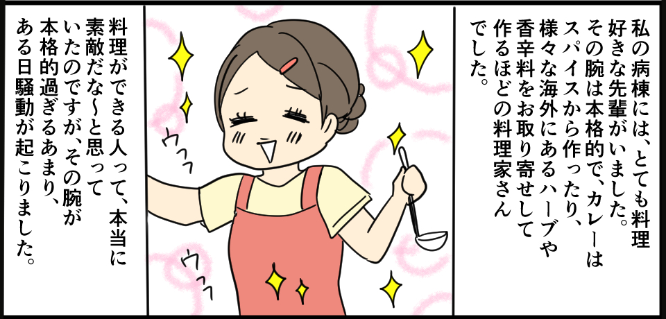 私の病棟には、とても料理好きな先輩がいました。その腕は本格的で、カレーはスパイスから作ったり、様々な海外にあるハーブや香辛料をお取り寄せして作るほどの料理家さんでした。料理ができる人って、本当に素敵だな~と思っていたのですが、その腕が本格的すぎるあまり、ある日騒動が起こりました。