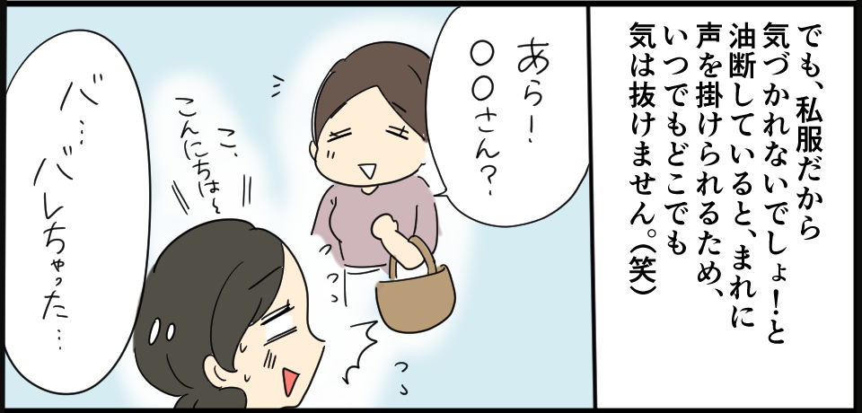 でも、私服だから気疲れないでしょ!と油断していると、まれに声を掛けられるため、いつでもどこでも気は抜けません。「あら、〇〇さん?」こ、こんにちは~「バ・・・バレちゃった・・てん」