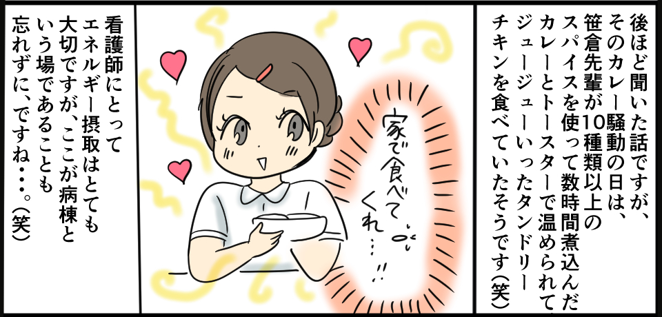 後ほど聞いた話ですが、そのカレー騒動の日は、笹倉先輩が10種類以上のスパイスを使って数時間煮込んだカレーとトースターで温められて、ジュージューいったタンドリーチキンを食べていたそうです(笑)看護師にとってエネルギー摂取はとても大切ですが、ここが病棟という場であることも忘れずに、ですね・・・。(笑)
