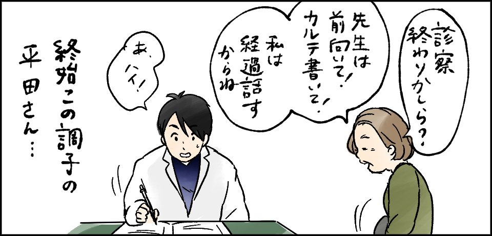 「診察終わりかしら?」「先生は前向いて!カルテ書いて!私は経過話すからね」「あ、ハイ!」終始この調子の平田さん・・・