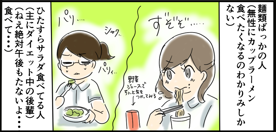 麺類ばっかの人(無性にカップラーメン食べたくなるのわかりみしかない)ずぞぞ 野菜ジュースで気を使ってみる パリ・・・ シャク・・・ パリィ・・・ ひたすらサラダ食べている人(主にダイエット中の後輩)(ねぇ絶対午後もたないよ・・・食べて・・・)