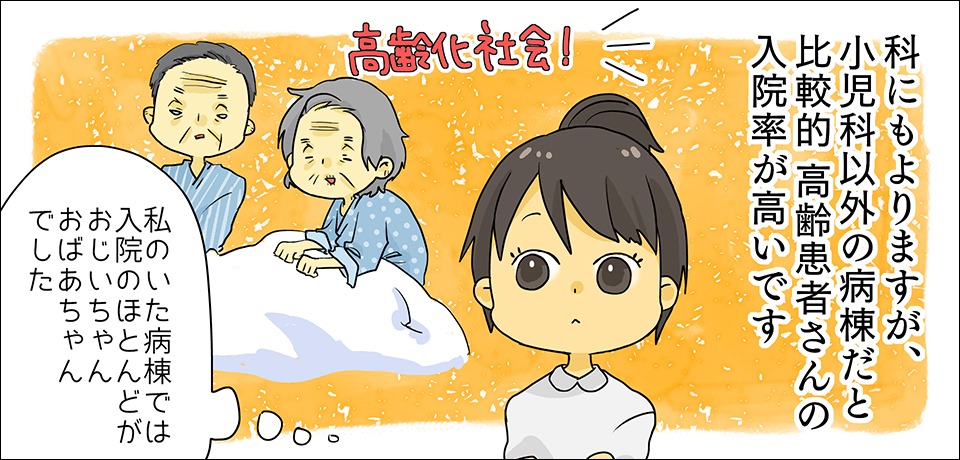 科にもよりますが、小児科以外の病棟だと比較的高齢患者さんの入院率が多いです 高齢社会! 「私のいた病棟ではほとんどがおじいちゃんおばあちゃんでした」