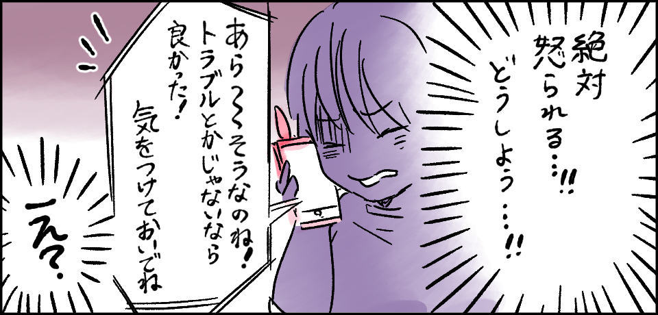 「絶対怒られる・・・!!どうしよう・・・!!」「あら~そうなのね!トラブルとかじゃないなら良かった!気を付けておいでね」「え?」