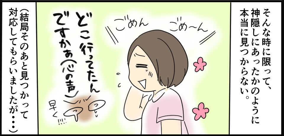 そんな時に限って神隠しにあったかのように本当に見つからない。 ごめんごめ~ん どこいってたんですかぁ(心の声)早く(結局その後見つかって対応してもらいましたが・・・)