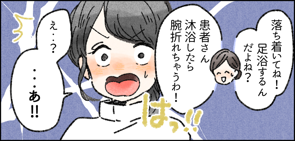 「落ち着いてね!足浴するんだよね?」「患者さん沐浴したら腕折れちゃうわ!」はっ!!「えっ・・?・・・あっ!!」