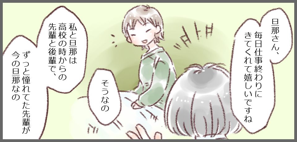 「旦那さん、毎日仕事終わりににきてくれて嬉しいですね」「そうなの」「私と旦那は高校の時からの先輩と後輩で、ずっと憧れていた先輩が今の旦那なの」