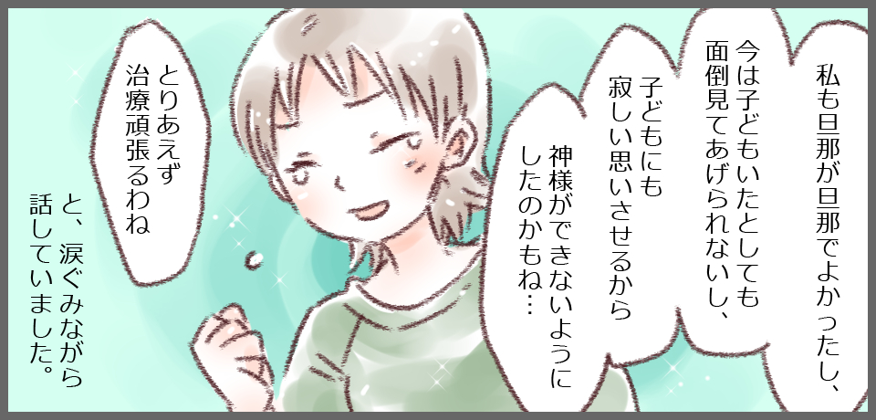 「私も旦那が旦那でよかったし、今は子どもがいたとしても面倒見てあげられないし、子どもにも寂しい思いさせるから神様ができないようにしたのかもね・・・」「とりあえず治療頑張るわね」と、涙ぐみながら話していました。