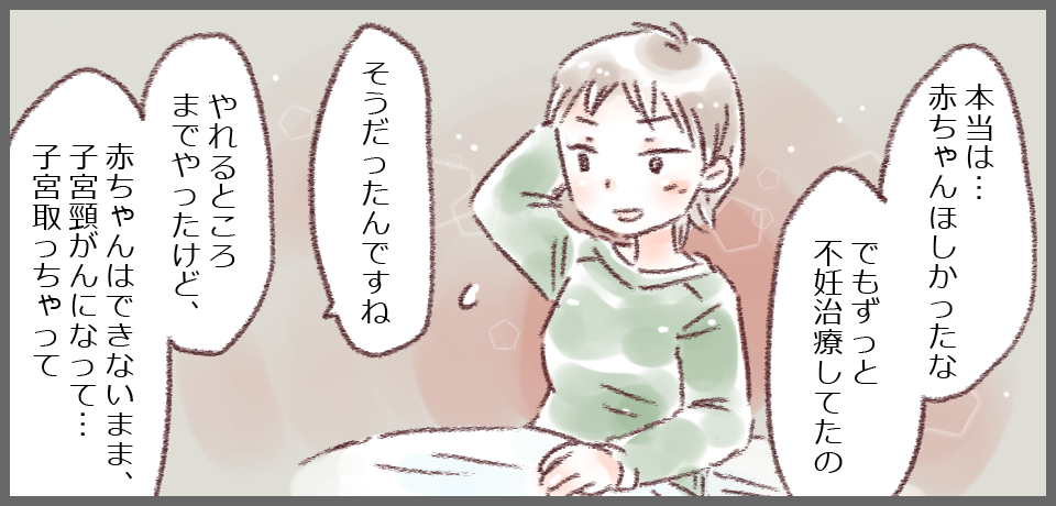 「本当は・・・赤ちゃんほしかったな でもずっと不妊治療してたの」「そうだったんですね」「やれるところまでやったけど、赤ちゃんができないまま、子宮頸がんになって・・・子宮とっちゃって・・・」