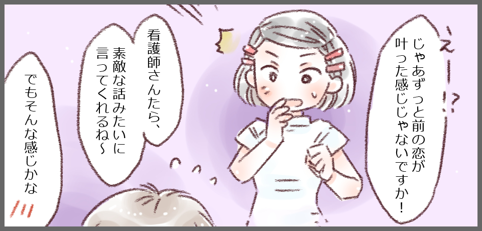 「えー!?じゃあずっと前の恋が叶った感じじゃないですか!」「看護師さんたら、素敵なお話みたいに言ってくれるね~」「でもそんな感じかな」