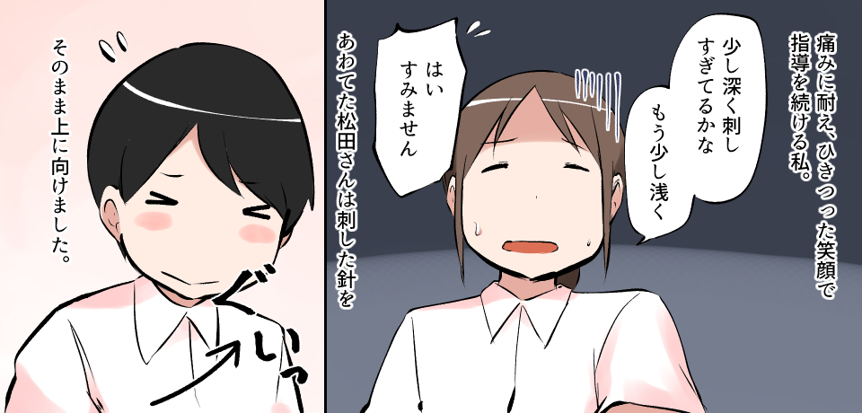 痛みに耐え、ひきつった笑顔で指導を続ける私。「少し深く差しすぎてるかな。もう少し浅く」「はい すみません」あわてた松田さんは刺した針をそのまま上に向けました。