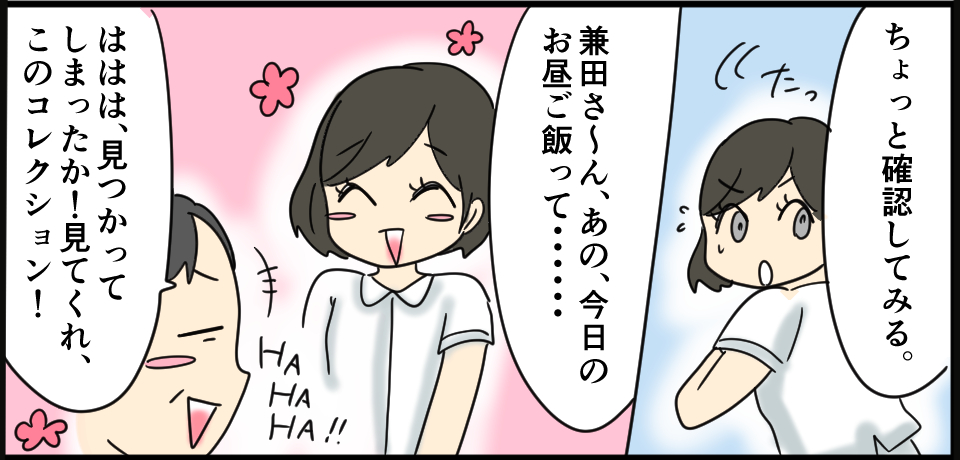「ちょっと確認してみる。」たっ「兼田さ~ん、あの、今日のお昼ご飯って・・・」HAHAHA!「ははは、見つかってしまったか!見てくれ、このコレクション!」