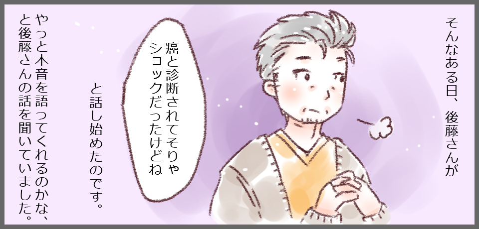 そんなある日、後藤さんが「癌と診断されてそりゃショックだったけどね」と話し始めたのです。やっと本音を語ってくれるのかな、と後藤さんの話を聞いていました。