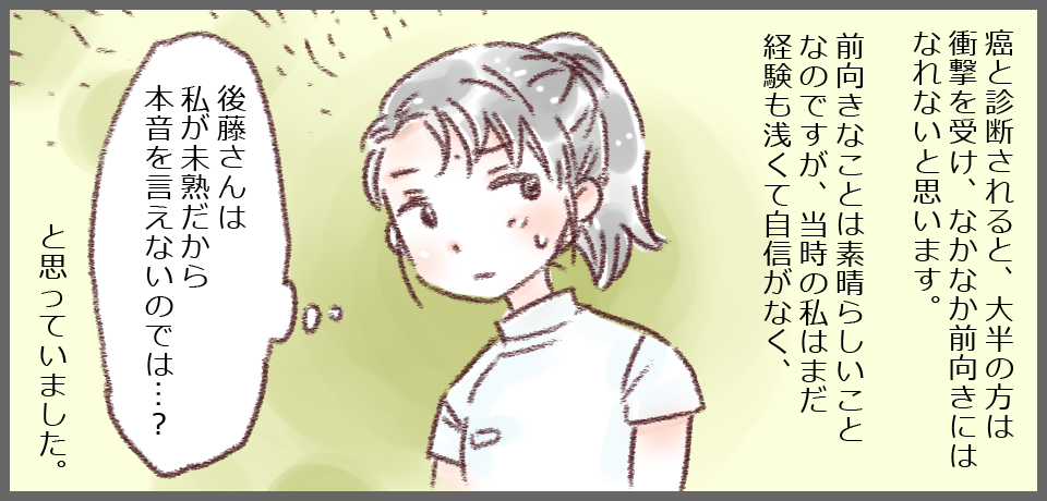 癌と診断されると、大半の方は衝撃を受け、なかなか前向きにはなれないと思います。前向きなことは素晴らしことなのですが、当時の私はまだ経験も浅くて自信がなく、「後藤さんは私が未熟だから本音を言えないのでは・・・?」と思っていました。