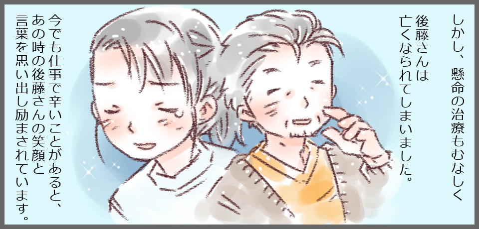 しかし、懸命の治療もむなしく後藤さんは亡くなられてしまいました。今でも仕事で辛いことがあると、あの時の後藤さんの笑顔と言葉を思いだし励まされます。