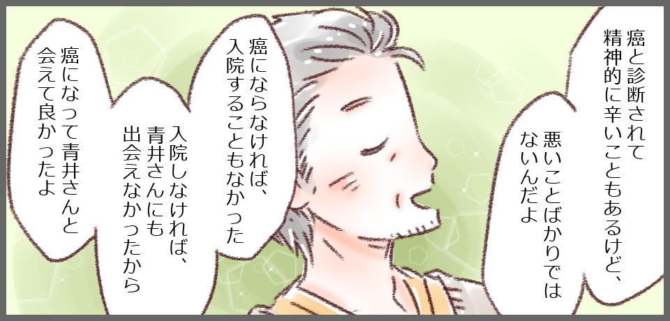 「癌と診断されて精神的に辛いこともあったけど、悪いことばかりでもないんだよ」「癌にならなければ、入院することもなかった 入院しなければ、青井さんにも出会えなかったから癌になって青井さんと会えて良かったよ」