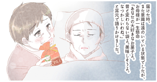 届けた時、また意識は遠のいている状態でしたが、お母様が一生懸命「あなたの大好きなお菓子よ。昔と変わらない袋よ。美味しそうよ。なつかしいわね。」と耳元で語りかけました。