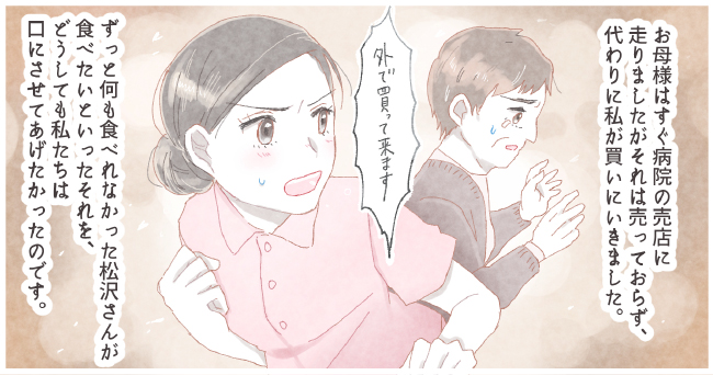 お母様はすぐ病院の売店に走りましたがそれは売っておらず、代わりに私が買いに行きました。「外で買ってきます。」ずっと何も食べられなかった松沢さんが食べたいといったそれを、どうしても私たちは口にさせてあげたかったのです。