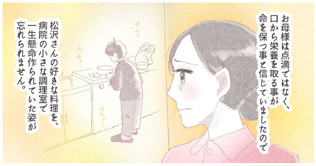 お母様は点滴ではなく、口から栄養を取る事が命を保つ事と信じていましたので松沢さんの好きな料理を、病院の小さな調理室で一生懸命作られていた姿が忘れられません。