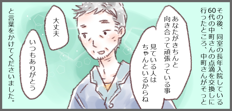 その後、同室の長年入院している60代の中町さんの点滴を交換しに行ったところ、そっと「あなたがきちんと頑張っている事見てる人はちゃんといるからね」「大丈夫」「いつもありがとう」と言葉をかけてくださいました。