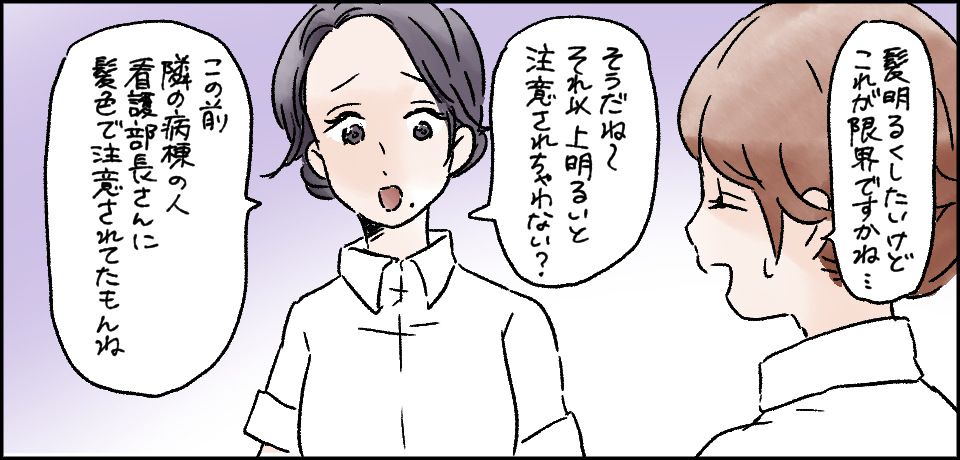 「髪明るくしたいけどこれが限界ですかね・・・」「そうだね~それ以上明るいと注意されちゃわない?」「この前隣の病棟の人看護部長さんに髪色で注意されてたもんね」