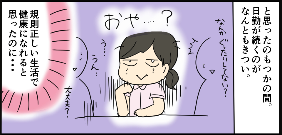 と思ったのもつかの間。日勤が続くのがなんともきつい。おや・・・?「なんかぐったりしてない?」「う、うん・・・」「大丈夫?」規則正しい生活で健康になれると思ったのに・・・