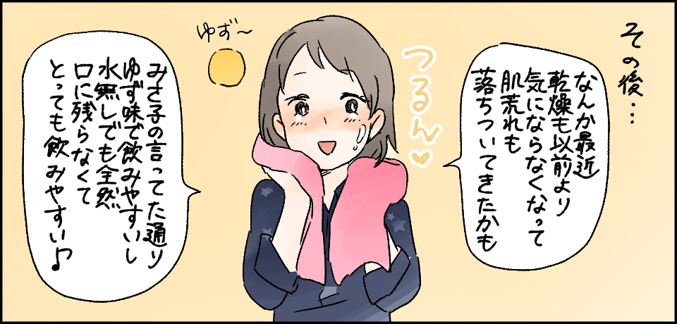 その後・・・「なんか最近乾燥機も以前より気にならなくなって肌荒れも落ち着いてきたかも」つるん♡ゆず~「みさ子の言ってた通り、ゆず味で飲みやすいし水無しでも全然口に残らなくてとっても飲みやすい♪」