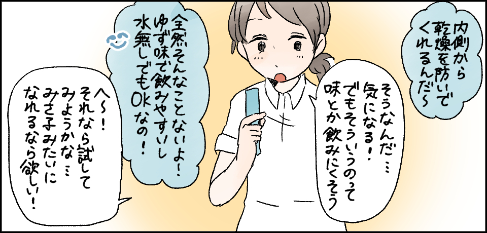 「内側から乾燥を防いでくれるんだ~」「そうなんだ・・・気になる!でもそういうのって味とか飲みにくそう」「全然そんなことないよ!ゆず味で飲みやすいし水無しでもOKなの!」「へ~それなら試してみようかな・・・みさ子みたいになれるなら欲しい!」