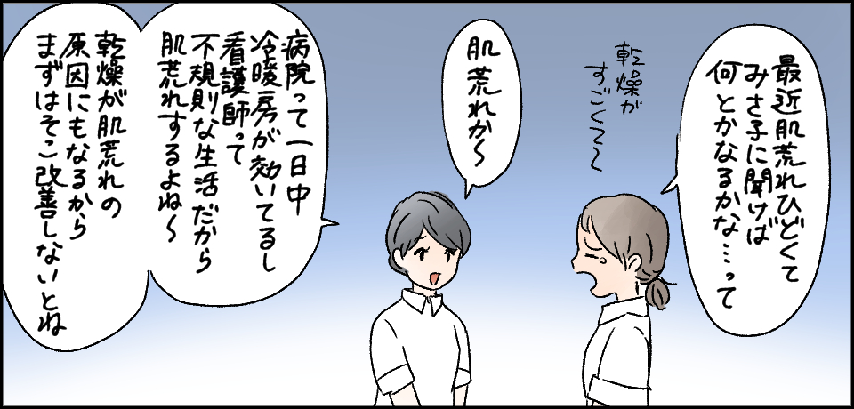 「最近肌荒れひどくて、みさ子に聞けば何とかなるかな・・・って」乾燥がすごくて~「肌荒れか~」「病院って一日中冷暖房が効いてるし、看護師って不規則な生活だから肌荒れするよね~乾燥が肌荒れの原因にもなるからまずはそこ改善しないとね」