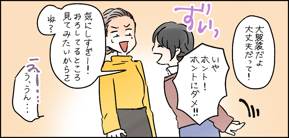 「大袈裟だよ!大丈夫だって!」「いやホント!ホントにダメ!!」ずいっ「気にしすぎー!おろしてるところ見てみたいからさね?」えー「う、うん・・・」