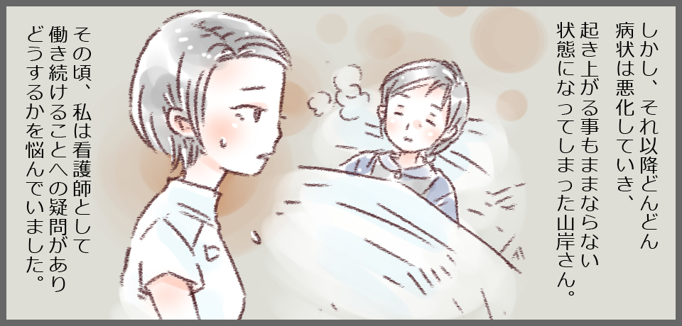 しかし、それ以降どんどん病状は悪化していき、起き上がることもままならない状態になってしまった山岸さん。その頃、私は看護師として働き続けることへの疑問がありどうするかを悩んでいました。