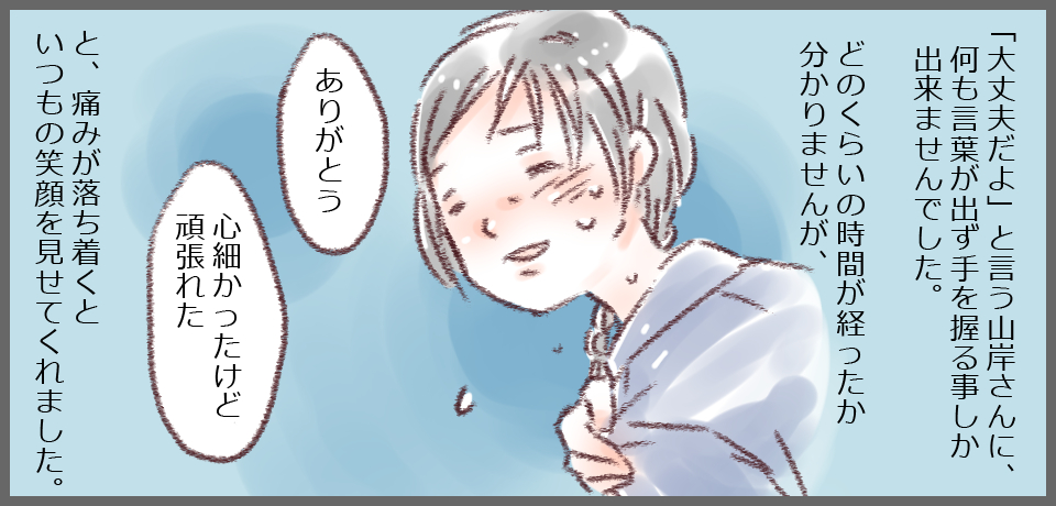 「大丈夫だよ」という山岸さんに、何も言葉が出ず手を握る事しか出来ませんでした。どのくらいの時間が経った分かりませんが、「ありがとう」「心細かったけど頑張れた」と、痛みが落ち着くといつもの笑顔を見せてくれました。