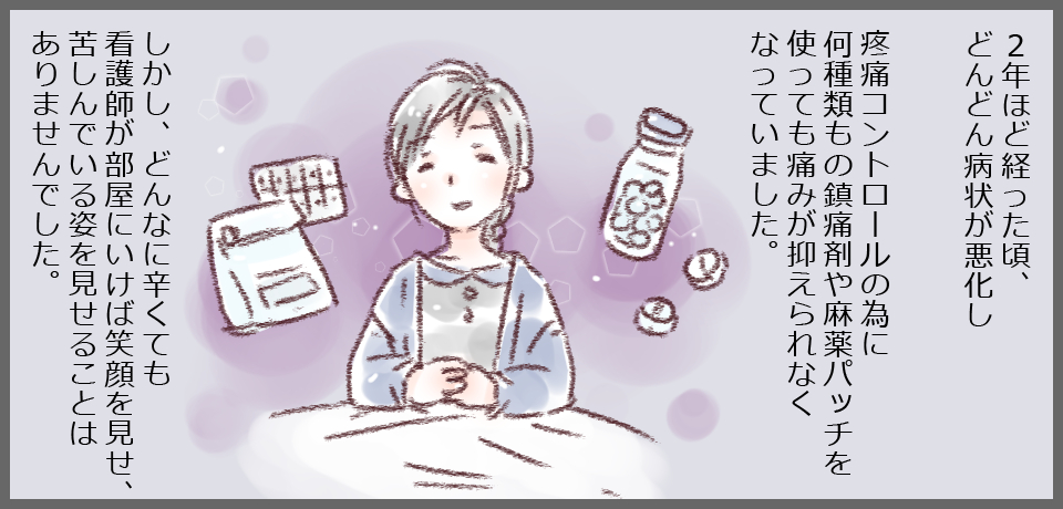 2年ほど経った頃、どんどん病状が悪化し鎮痛コントロールの為に何種類もの鎮痛剤や麻薬パッチを使っても痛みを抑えられなくなっていました。しかし、どんなに辛くても看護師が部屋に行けば笑顔を見せ、苦しんでいる姿を見せることはありませんでした。