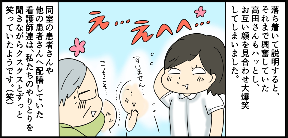 落ち着いて説明すると、それまで興奮していた高田さんもハッとし、お互い顔を見合わせて大爆笑してしまいました。同室の患者さんや他の患者さんへ配膳していた看護師達は、私たちのやりとりを聞きながらクスクスとずっと笑っていたようです。(笑)