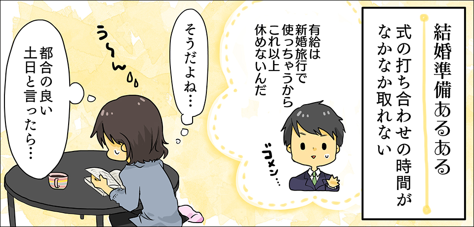 結婚式準備あるある 式の打ち合わせの時間がなかなか取れない「有給は新婚旅行で使っちゃうからこれ以上休めないんだ ゴメン・・・」「そうだよね・・・ うーん」「都合のいい土日と言ったら・・・」