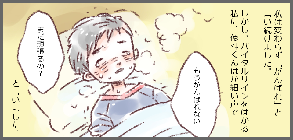 私は変わらず「がんばれ」と言い続けました。しかし、バイタルサインをはかる私に、優斗くんはか細い声で「もうがんばれない」「まだがんばるの?」と言いました。