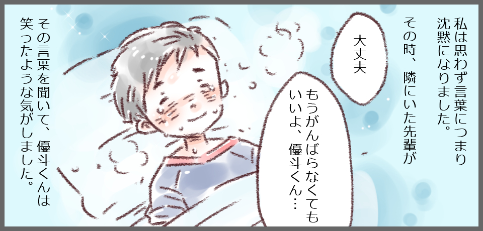 私は思わず言葉につまり沈黙になりました。その時、隣にいた先輩が「大丈夫」「もうがんばらなくてもいいよ優斗くん・・・」その言葉を聞いて、優斗くんは笑ったような気がしました。