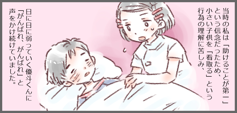 当時の私は「助けることが第一」という信念だったため、小さい子どもを「看取る」という行為の理解に苦しみ、日に日に弱っていく優斗くんに「がんばれ、がんばれ」と声をかけ続けていました。