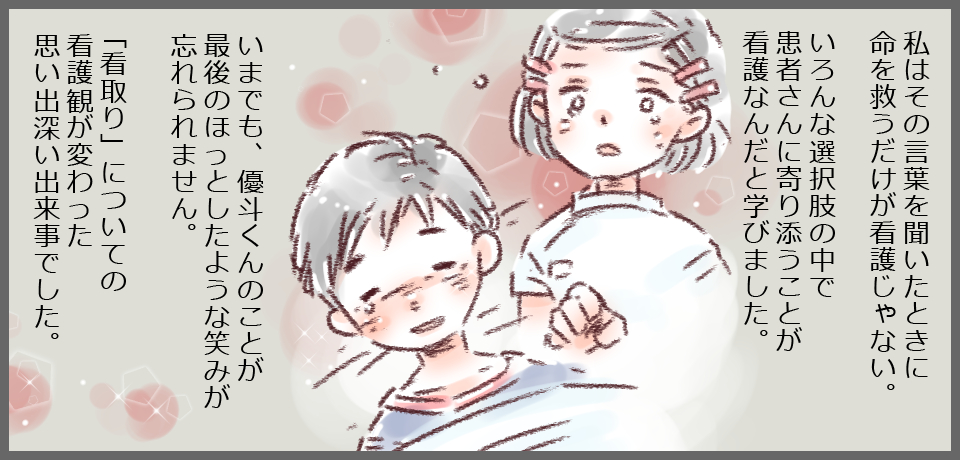私はその言葉を聞いた時に命を救うだけが看護じゃない。いろいろな選択肢の中で患者さんに寄り添うことが看護なんだと学びました。いまでも、優斗くんのことが最後のほっとしたような笑みが忘れられません。「看取り」についての看護観が変わった出来事でした。